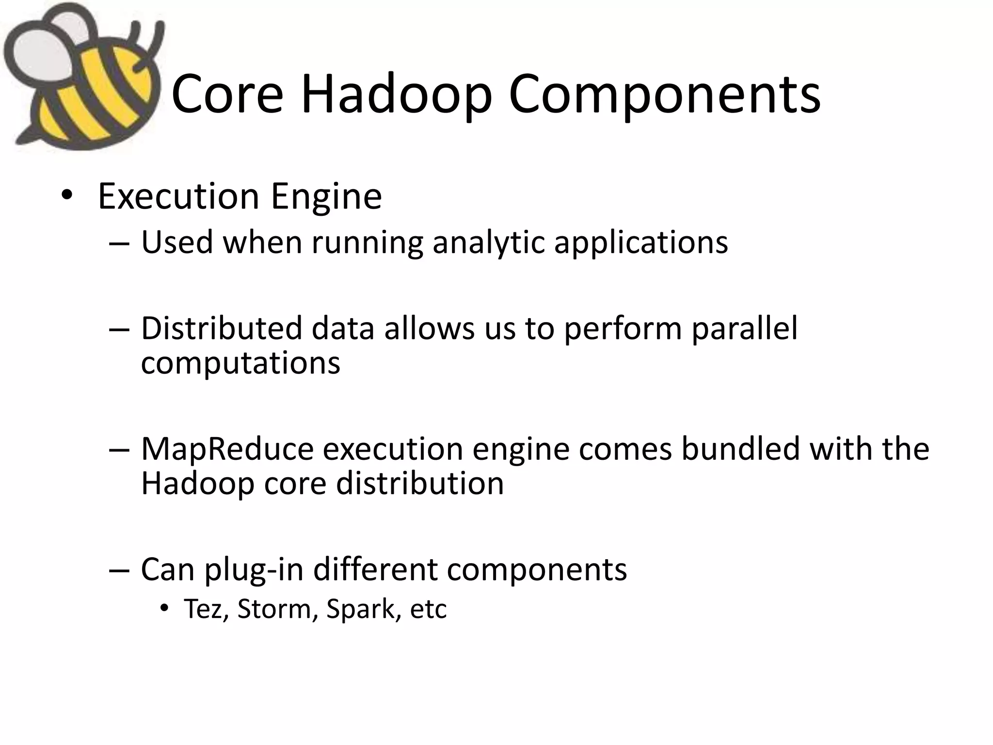 Core Hadoop Components
• Execution Engine
– Used when running analytic applications
– Distributed data allows us to perform parallel
computations
– MapReduce execution engine comes bundled with the
Hadoop core distribution
– Can plug-in different components
• Tez, Storm, Spark, etc
 