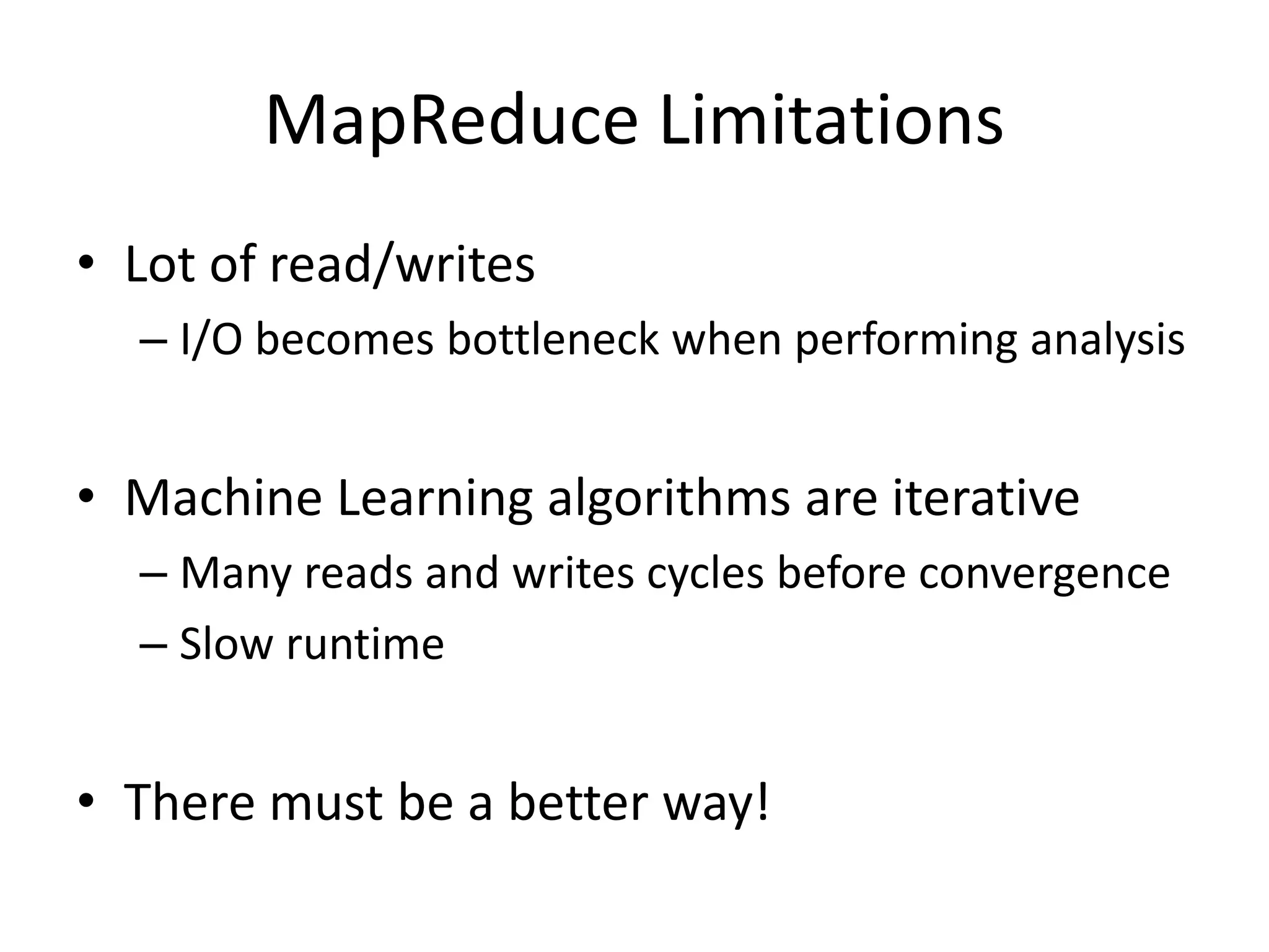 MapReduce Limitations
• Lot of read/writes
– I/O becomes bottleneck when performing analysis
• Machine Learning algorithms are iterative
– Many reads and writes cycles before convergence
– Slow runtime
• There must be a better way!
 