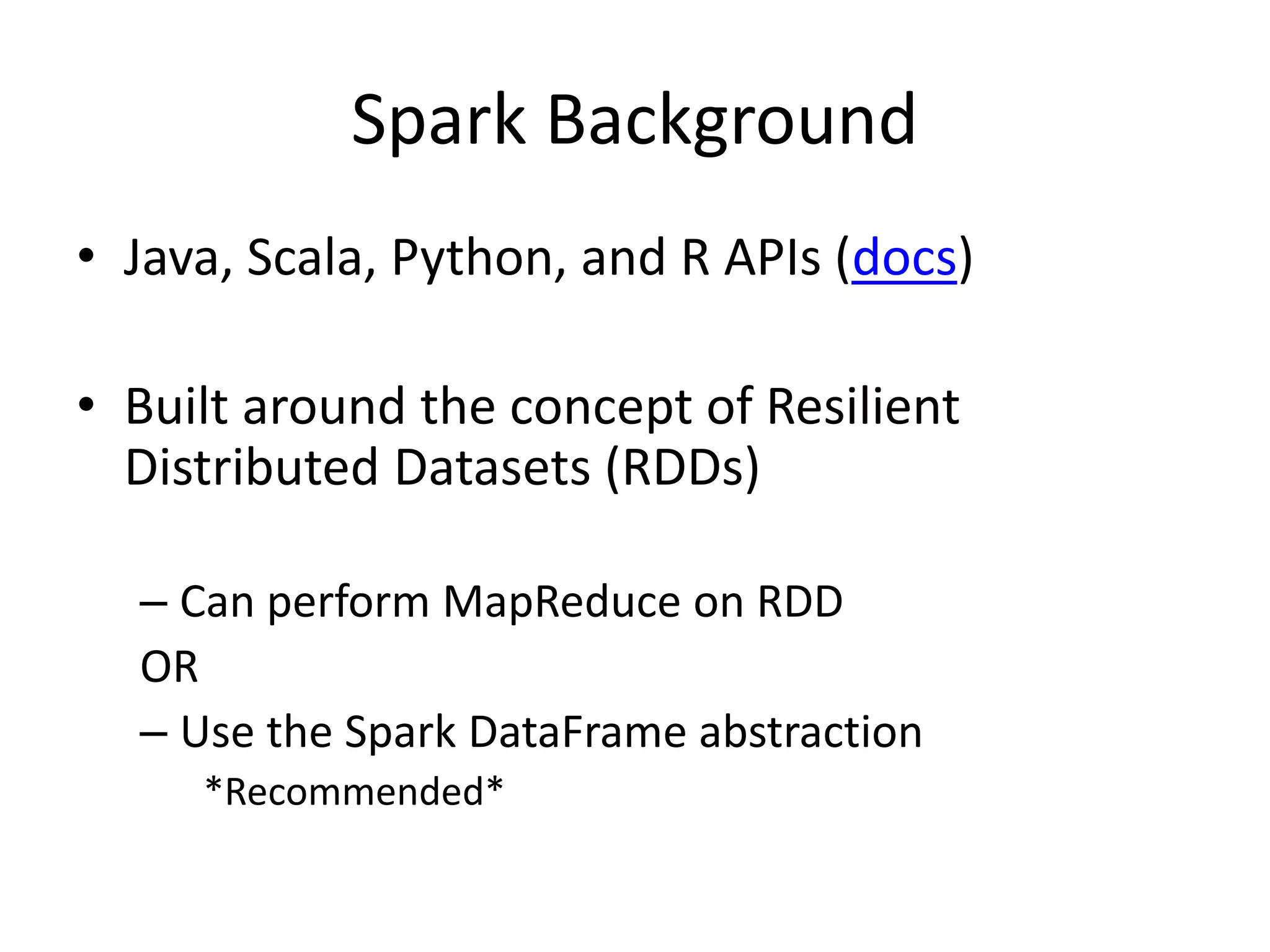 Spark Background
• Java, Scala, Python, and R APIs (docs)
• Built around the concept of Resilient
Distributed Datasets (RDDs)
– Can perform MapReduce on RDD
OR
– Use the Spark DataFrame abstraction
*Recommended*
 