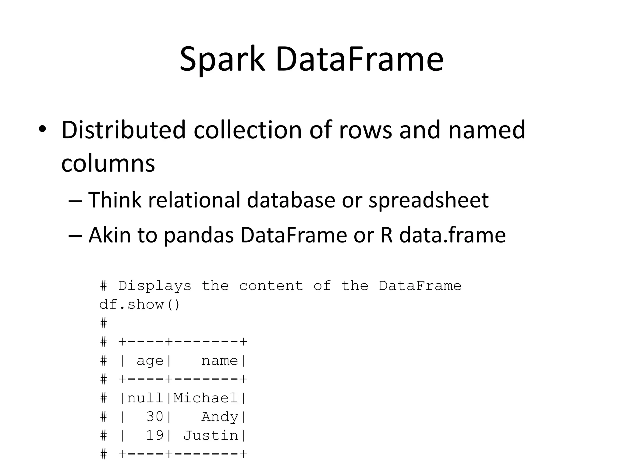 Spark DataFrame
• Distributed collection of rows and named
columns
– Think relational database or spreadsheet
– Akin to pandas DataFrame or R data.frame
# Displays the content of the DataFrame
df.show()
#
# +----+-------+
# | age| name|
# +----+-------+
# |null|Michael|
# | 30| Andy|
# | 19| Justin|
# +----+-------+
 