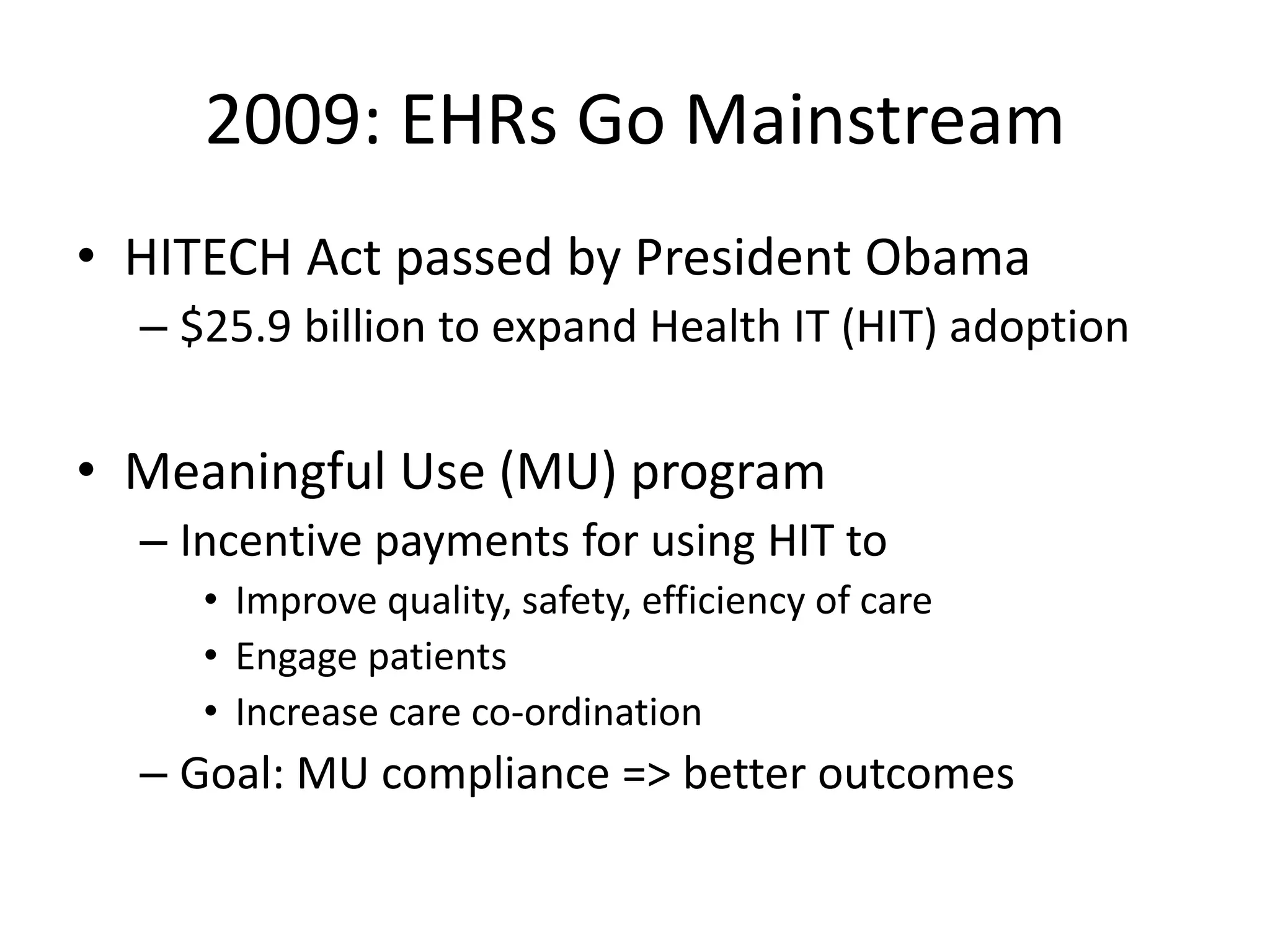 2009: EHRs Go Mainstream
• HITECH Act passed by President Obama
– $25.9 billion to expand Health IT (HIT) adoption
• Meaningful Use (MU) program
– Incentive payments for using HIT to
• Improve quality, safety, efficiency of care
• Engage patients
• Increase care co-ordination
– Goal: MU compliance => better outcomes
 