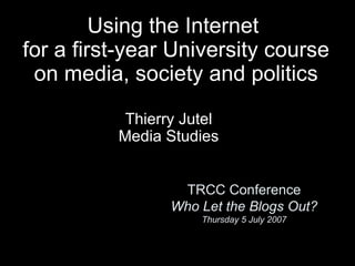 TRCC Conference Who Let the Blogs Out? Thursday 5 July 2007 ,[object Object],[object Object],Using the Internet  for a first-year University course on media, society and politics 