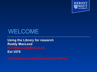 WELCOME Using the Library for research Roddy MacLeod [email_address] Ext 3576 http://www.hw.ac.uk/library/sbe/library2007.ppt 
