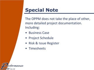 Special Note The OPPM does not take the place of other, more detailed project documentation.  Including: Business Case Project Schedule Risk & Issue Register Timesheets 
