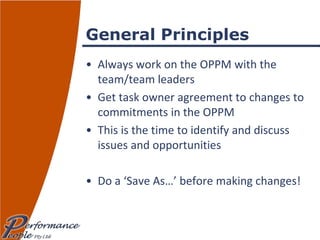 General Principles Always work on the OPPM with the team/team leaders Get task owner agreement to changes to commitments in the OPPM This is the time to identify and discuss issues and opportunities Do a ‘Save As…’ before making changes! 