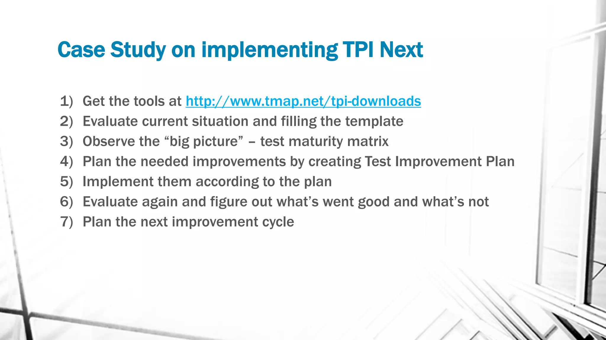Case Study on implementing TPI Next
1) Get the tools at http://www.tmap.net/tpi-downloads
2) Evaluate current situation and filling the template
3) Observe the “big picture” – test maturity matrix
4) Plan the needed improvements by creating Test Improvement Plan
5) Implement them according to the plan
6) Evaluate again and figure out what’s went good and what’s not
7) Plan the next improvement cycle
 