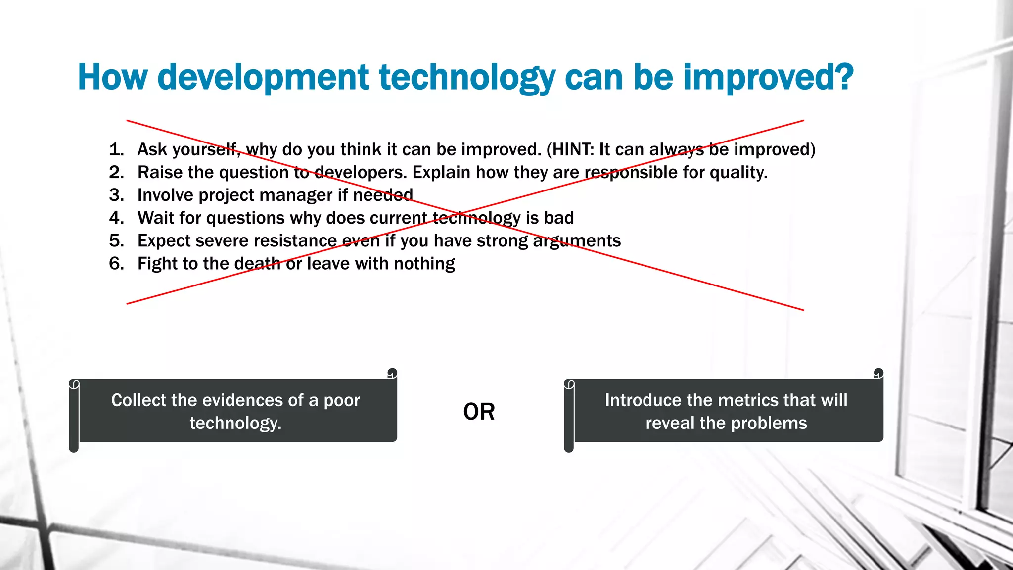How development technology can be improved?
1. Ask yourself, why do you think it can be improved. (HINT: It can always be improved)
2. Raise the question to developers. Explain how they are responsible for quality.
3. Involve project manager if needed
4. Wait for questions why does current technology is bad
5. Expect severe resistance even if you have strong arguments
6. Fight to the death or leave with nothing
Сollect the evidences of a poor
technology.
Introduce the metrics that will
reveal the problemsOR
 