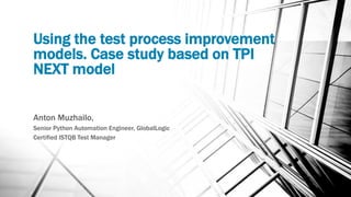 Using the test process improvement
models. Case study based on TPI
NEXT model
Anton Muzhailo,
Senior Python Automation Engineer, GlobalLogic
Certified ISTQB Test Manager
 