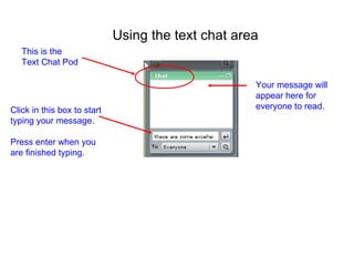 Click in this box to start typing your message. Press enter when you are finished typing. Your message will appear here for everyone to read. Using the text chat area This is the Text Chat Pod 