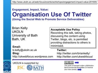 Engagement, Impact, Value: Organisational Use Of Twitter (Using the Social Web to Promote Service Deliverables) Brian Kelly UKOLN University of Bath Bath, UK UKOLN is supported by: This work is licensed under a Attribution-NonCommercial-ShareAlike 2.0 licence (but note caveat) Acceptable Use Policy Recording this talk, taking photos, discussing the content using Twitter, blogs, etc. is permitted providing distractions to others is minimised. http://www.ukoln.ac.uk/web-focus/events/workshops/engagement-impact-value-201005/ Twitter: http://twitter.com/briankelly/ http://twitter.com/ukwebfocus/  Email: [email_address] Blog: http://ukwebfocus.wordpress.com/ 