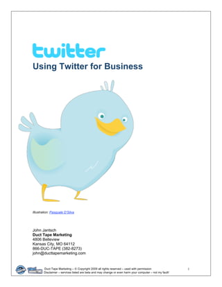 Using Twitter for Business




Illustration: Pasquale D’Silva




John Jantsch
Duct Tape Marketing
4806 Belleview
Kansas City, MO 64112
866-DUC-TAPE (382-8273)
john@ducttapemarketing.com


        Duct Tape Marketing – © Copyright 2009 all rights reserved – used with permission                  1 
        Disclaimer – services listed are beta and may change or even harm your computer – not my fault! 
 