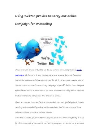 Using twitter proxies to carry out online
campaign for marketing
We all are well aware of twitter as its one among the most powerful social
marketing platform. It is also considered as one among the most lucrative
market for online marketing. Ample number of firms who are making use of
twitter to run their online marketing campaign to provide better Search engine
optimization results to their clients. So what is essential to carry out an effective
twitter marketing campaign? The answer is simple.
There are certain tools available in the market that are specially made to help
running online marketing using twitter medium. And to make use of these
software’s there is need of twitter proxies.
Since the marketing over twitter is very beneficial and there are plenty of ways
by which a company can run its marketing campaign on twitter to grab more
 