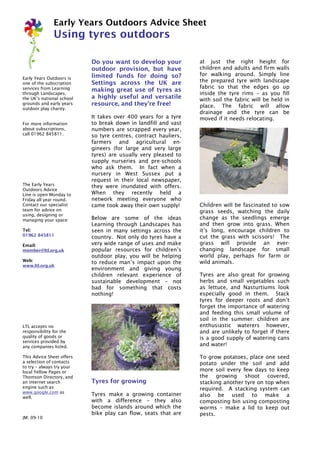 Early Years Outdoors Advice Sheet
               Using tyres outdoors

                           Do you want to develop your           at just the right height for
                           outdoor provision, but have           children and adults and firm walls
                           limited funds for doing so?           for walking around. Simply line
Early Years Outdoors is
one of the subscription    Settings across the UK are            the prepared tyre with landscape
services from Learning                                           fabric so that the edges go up
                           making great use of tyres as
through Landscapes,                                              inside the tyre rims – as you fill
the UK’s national school   a highly useful and versatile         with soil the fabric will be held in
grounds and early years    resource, and they’re free!           place. The fabric will allow
outdoor play charity.
                                                                 drainage and the tyre can be
                           It takes over 400 years for a tyre    moved if it needs relocating.
For more information       to break down in landfill and vast
about subscriptions,       numbers are scrapped every year,
call 01962 845811.         so tyre centres, contract hauliers,
                           farmers and agricultural en-
                           gineers (for large and very large
                           tyres) are usually very pleased to
                           supply nurseries and pre-schools
                           who ask them. In fact when a
                           nursery in West Sussex put a
                           request in their local newspaper,
The Early Years            they were inundated with offers.
Outdoors Advice
Line is open Monday to     When they recently held a
Friday all year round.     network meeting everyone who
Contact our specialist     came took away their own supply!      Children will be fascinated to sow
team for advice on                                               grass seeds, watching the daily
using, designing or
managing your space:       Below are some of the ideas           change as the seedlings emerge
                           Learning through Landscapes has       and then grow into grass. When
Tel:                       seen in many settings across the      it’s long, encourage children to
01962 845811               country. Not only do tyres have a     cut the grass with scissors! The
Email:                     very wide range of uses and make      grass will provide an ever-
member@ltl.org.uk          popular resources for children’s      changing landscape for small
                           outdoor play, you will be helping     world play, perhaps for farm or
Web:                       to reduce man’s impact upon the       wild animals.
www.ltl.org.uk
                           environment and giving young
                           children relevant experience of       Tyres are also great for growing
                           sustainable development – not         herbs and small vegetables such
                           bad for something that costs          as lettuce, and Nasturtiums look
                           nothing!                              especially good in them. Stack
                                                                 tyres for deeper roots and don’t
                                                                 forget the importance of watering
                                                                 and feeding this small volume of
                                                                 soil in the summer: children are
LTL accepts no                                                   enthusiastic waterers however,
responsibility for the                                           and are unlikely to forget if there
quality of goods or                                              is a good supply of watering cans
services provided by
any companies listed.                                            and water!

This Advice Sheet offers                                         To grow potatoes, place one seed
a selection of contacts                                          potato under the soil and add
to try – always try your
local Yellow Pages or                                            more soil every few days to keep
Thomson Directory, and                                           the growing shoot covered,
an internet search         Tyres for growing                     stacking another tyre on top when
engine such as                                                   required. A stacking system can
www.google.com as
                           Tyres make a growing container        also be used to make a
well.
                           with a difference – they also         composting bin using composting
                           become islands around which the       worms – make a lid to keep out
                           bike play can flow, seats that are    pests.
JM: 09-10
 