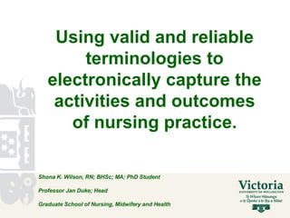 Using valid and reliable terminologies to electronically capture the activities and outcomes of nursing practice. Shona K. Wilson, RN; BHSc; MA; PhD Student Professor Jan Duke; Head  Graduate School of Nursing, Midwifery and Health  
