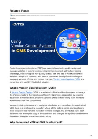 1/3
Related Posts
blog.dmsinfosystem.com/using-version-control-systems-in-cms
dmsblog
Content management systems (CMS) are essential in order to quickly design and
manage websites in today’s hectic development environment. Without any coding
knowledge, web developers may quickly update, edit, and add or modify content on
websites using CMS. However, with ease of use comes the significant challenge of
managing versions of code and content changes. Version control systems (VCS) are
convenient and useful in this kind of situation.
What is Version Control System (VCS)?
A Version Control System (VCS) is a software tool that enables developers to manage
the changes made to their codebase efficiently. It promotes cooperation by enabling
developers to maintain track of various versions of the code by letting team members
work on the same files concurrently.
Version control systems come in two types: distributed and centralized. In a centralized
VCS, there is a single central repository where all the code is stored, and developers
must check out files from this repository to make changes. In a distributed VCS, each
developer has a complete copy of the codebase, and changes are synchronized between
developers through a shared remote repository.
Why do we need VCS for CMS development?
 