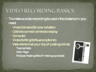 To make a video recording to use in the classroom, you need: Video Camera (Simpler is better) Cable to connect camera to display Computer  Video Editing Software (optional) Web site to host your clip (if posting online) TeacherWeb Wiki Page Podcast Hosting Site (if making a podcast) 