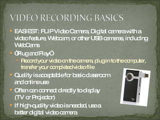 EASIEST: FLIP Video Camera, Digital camera with a video feature, Webcam, or other USB cameras, including WebCams “ Plug and Play” Record your video on the camera, plug in to the computer, transfer your completed video file Quality is acceptable for basic classroom and online use Often can connect directly to display (TV or Projector) If high-quality video is needed, use a better digital video camera 