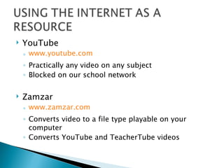YouTube www.youtube.com Practically any video on any subject Blocked on our school network Zamzar www.zamzar.com Converts video to a file type playable on your computer Converts YouTube and TeacherTube videos 