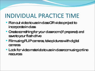 INDIVIDUAL PRACTICE TIME Plan out video to use in class OR video project to incorporate in class Create something for your classroom (if prepared) and save to your flash drive Film using FLIP cameras, take pictures with digital cameras Look for video materials to use in classroom using online resources 