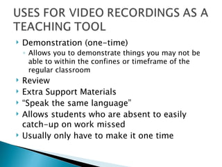 Demonstration (one-time) Allows you to demonstrate things you may not be able to within the confines or timeframe of the regular classroom Review Extra Support Materials “ Speak the same language” Allows students who are absent to easily catch-up on work missed Usually only have to make it one time 
