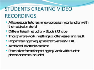 STUDENTS CREATING VIDEO RECORDINGS Allows students to learn new concepts in conjunction with their subject material Differentiated Instruction / Student Choice Though more work in setting up, often easier end result Proper training on equipment/software is VITAL Additional allotted class time Permission forms for posting any work with student photos or names included 