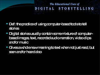 Def: the practice of using computer-based tools to tell stories Digital stories usually contain some mixture of computer-based images, text, recorded audio narration, video clips and/or music Gives a whole new meaning to text when not just read, but seen and/or heard also 