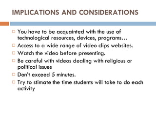 IMPLICATIONS AND CONSIDERATIONS You have to be acquainted with the use of technological resources, devices, programs… Access to a wide range of video clips websites. Watch the video before presenting. Be careful with videos dealing with religious or political issues Don’t exceed 5 minutes.  Try to stimate the time students will take to do each activity 