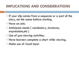 IMPLICATIONS AND CONSIDERATIONS If your clip comes from a sequence or a part of the story, set the scene before starting. Have an aim. Anticipate needs ( vocabulary, structures, expressions,etc ) Use of pre-viewing activities. Have learners complete a chart while viewing. Make use of visual input. 