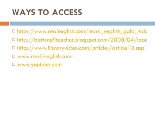 WAYS TO ACCESS http://www.realenglish.com/learn_english_gold_vidonly.asphttp://bettereflteacher.blogspot.com/2008/04/teaching-english-as-foreign-language-7.html http://bettereflteacher.blogspot.com/2008/04/teaching-english-as-foreign-language-7.html http://www.libraryvideo.com/articles/article13.asp www.real/english.com www.youtube.com 
