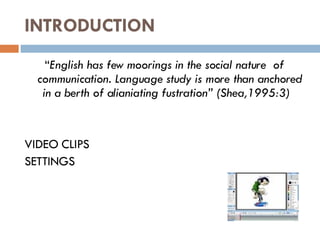 INTRODUCTION “ English has few moorings in the social nature  of communication. Language study is more than anchored in a berth of alianiating fustration” (Shea,1995:3)  VIDEO CLIPS SETTINGS 