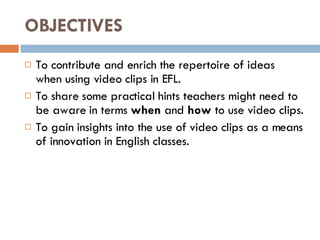 OBJECTIVES To contribute and enrich the repertoire of ideas when using video clips in EFL. To share some practical hints teachers might need to be aware in terms  when  and  how  to use video clips. To gain insights into the use of video clips as a means of innovation in English classes. 