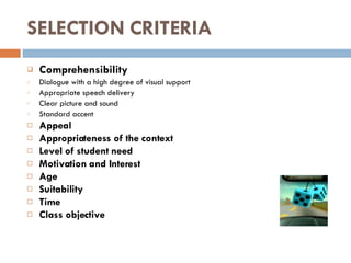 SELECTION CRITERIA Comprehensibility Dialogue with a high degree of visual support Appropriate speech delivery Clear picture and sound Standard accent Appeal Appropriateness of the context Level of student need Motivation and Interest  Age  Suitability Time Class objective 