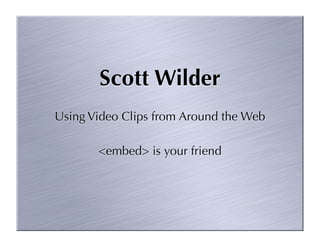 Scott Wilder
Using Video Clips from Around the Web

       <embed> is your friend
