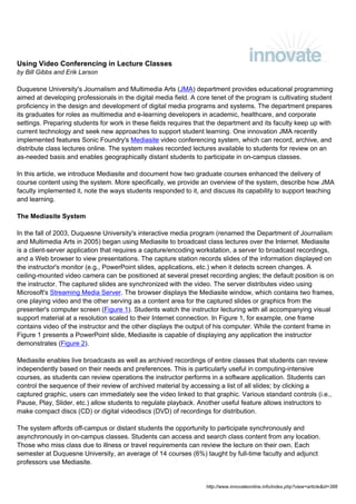 Using Video Conferencing in Lecture Classes
by Bill Gibbs and Erik Larson

Duquesne University's Journalism and Multimedia Arts (JMA) department provides educational programming
aimed at developing professionals in the digital media field. A core tenet of the program is cultivating student
proficiency in the design and development of digital media programs and systems. The department prepares
its graduates for roles as multimedia and e-learning developers in academic, healthcare, and corporate
settings. Preparing students for work in these fields requires that the department and its faculty keep up with
current technology and seek new approaches to support student learning. One innovation JMA recently
implemented features Sonic Foundry's Mediasite video conferencing system, which can record, archive, and
distribute class lectures online. The system makes recorded lectures available to students for review on an
as-needed basis and enables geographically distant students to participate in on-campus classes.

In this article, we introduce Mediasite and document how two graduate courses enhanced the delivery of
course content using the system. More specifically, we provide an overview of the system, describe how JMA
faculty implemented it, note the ways students responded to it, and discuss its capability to support teaching
and learning.

The Mediasite System

In the fall of 2003, Duquesne University's interactive media program (renamed the Department of Journalism
and Multimedia Arts in 2005) began using Mediasite to broadcast class lectures over the Internet. Mediasite
is a client-server application that requires a capture/encoding workstation, a server to broadcast recordings,
and a Web browser to view presentations. The capture station records slides of the information displayed on
the instructor's monitor (e.g., PowerPoint slides, applications, etc.) when it detects screen changes. A
ceiling-mounted video camera can be positioned at several preset recording angles; the default position is on
the instructor. The captured slides are synchronized with the video. The server distributes video using
Microsoft's Streaming Media Server. The browser displays the Mediasite window, which contains two frames,
one playing video and the other serving as a content area for the captured slides or graphics from the
presenter's computer screen (Figure 1). Students watch the instructor lecturing with all accompanying visual
support material at a resolution scaled to their Internet connection. In Figure 1, for example, one frame
contains video of the instructor and the other displays the output of his computer. While the content frame in
Figure 1 presents a PowerPoint slide, Mediasite is capable of displaying any application the instructor
demonstrates (Figure 2).

Mediasite enables live broadcasts as well as archived recordings of entire classes that students can review
independently based on their needs and preferences. This is particularly useful in computing-intensive
courses, as students can review operations the instructor performs in a software application. Students can
control the sequence of their review of archived material by accessing a list of all slides; by clicking a
captured graphic, users can immediately see the video linked to that graphic. Various standard controls (i.e.,
Pause, Play, Slider, etc.) allow students to regulate playback. Another useful feature allows instructors to
make compact discs (CD) or digital videodiscs (DVD) of recordings for distribution.

The system affords off-campus or distant students the opportunity to participate synchronously and
asynchronously in on-campus classes. Students can access and search class content from any location.
Those who miss class due to illness or travel requirements can review the lecture on their own. Each
semester at Duquesne University, an average of 14 courses (6%) taught by full-time faculty and adjunct
professors use Mediasite.


                                                                   http://www.innovateonline.info/index.php?view=article&id=388
 