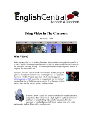 Using Video In The Classroom
                                    An Activity Guide




Why Video?
Video is a powerful tool in today’s classroom. It provides strong context through which
to teach English. Meaning comes alive and it brings the outside world into the classroom
and gives your teaching “reality”. Video also provides all the paralinguistic features of
language that audio only, can’t.

Nowadays, students are very much visual learners. Further, the quick
spread of broadband internet access, is making the use of video in the
classroom reliable. Video is a medium which is replacing print –
Chris Anderson of TED goes as far as suggesting it is a “revolution”
transcending that of the Gutenberg revolution. It is changing both the
way we learn and the way we interact with each other.




                 Without a doubt, video is the future for all of us involved in education.
                 Gone are the days where it took a high degree of technical know how
                 and hours of set up to bring video into the classroom. Now the
                 classroom is wired and connected. It’s an exciting time to be both a
teacher and a student. The world is our classroom.
 