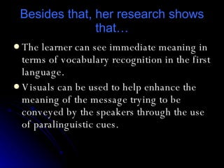 Besides that, her research shows that… The learner can see immediate meaning in terms of vocabulary recognition in the first language . Visuals can be used to help enhance the meaning of the message trying to be conveyed by the speakers through the use of paralinguistic cues. 