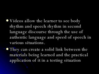 Videos allow the learner to see body rhythm and speech rhythm in second language discourse through the use of authentic language and speed of speech in various situations.   They can create a solid link between the materials being learned and the practical application of it in a testing situation   