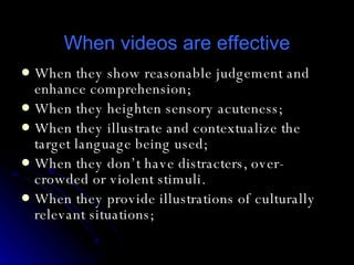 When videos are effective When they show reasonable judgement and enhance comprehension; When they heighten sensory acuteness; When they illustrate and contextualize the target language being used; When they don’t have distracters, over-crowded or violent stimuli.  When they provide illustrations of culturally relevant situations; 