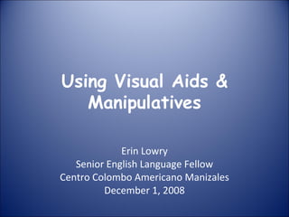 Using Visual Aids &
Manipulatives
Erin Lowry
Senior English Language Fellow
Centro Colombo Americano Manizales
December 1, 2008
 