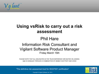 Using vsRisk to carry out a risk
         assessment
                                  Phil Hare
     Information Risk Consultant and
    Vigilant Software Product Manager
                                 Friday March 15th

   PLEASE NOTE THAT ALL DELEGATES IN THE TELECONFERENCE ARE MUTED ON JOINING.
       Q&A IS HANDLED THROUGH A COMBINATION OF WEBEX CHAT/TEXT AND VOICE




“The definitive risk assessment tool for ISO27001 certification”
                    Copyright © Vigilant Software Ltd 2013
 