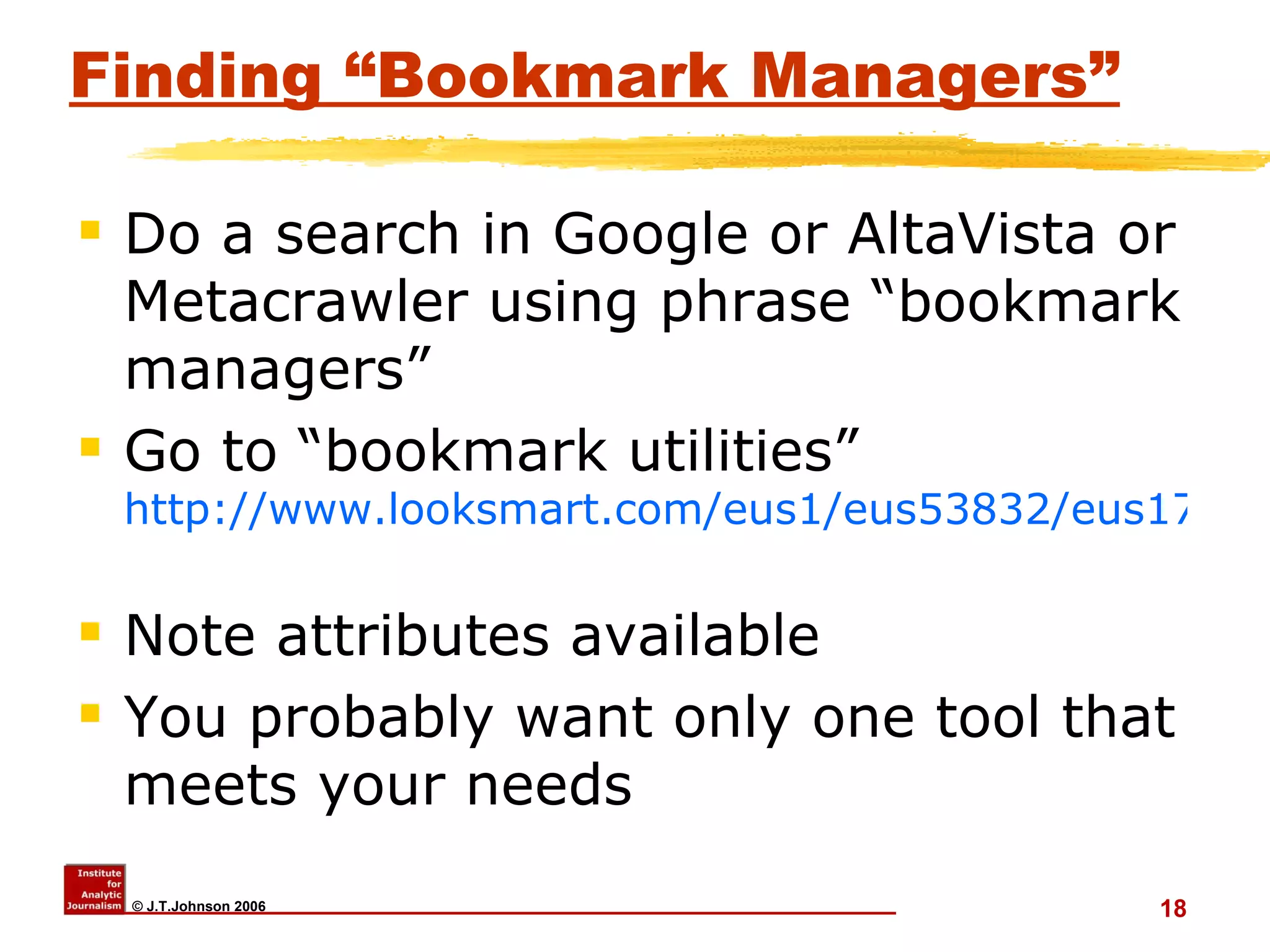 Finding “Bookmark Managers” Do a search in Google or AltaVista or Metacrawler using phrase “bookmark managers” Go to “bookmark utilities”  http://www.looksmart.com/eus1/eus53832/eus171615/eus171694/eus171723/eus171729/r?l&   Note attributes available You probably want only one tool that meets your needs 