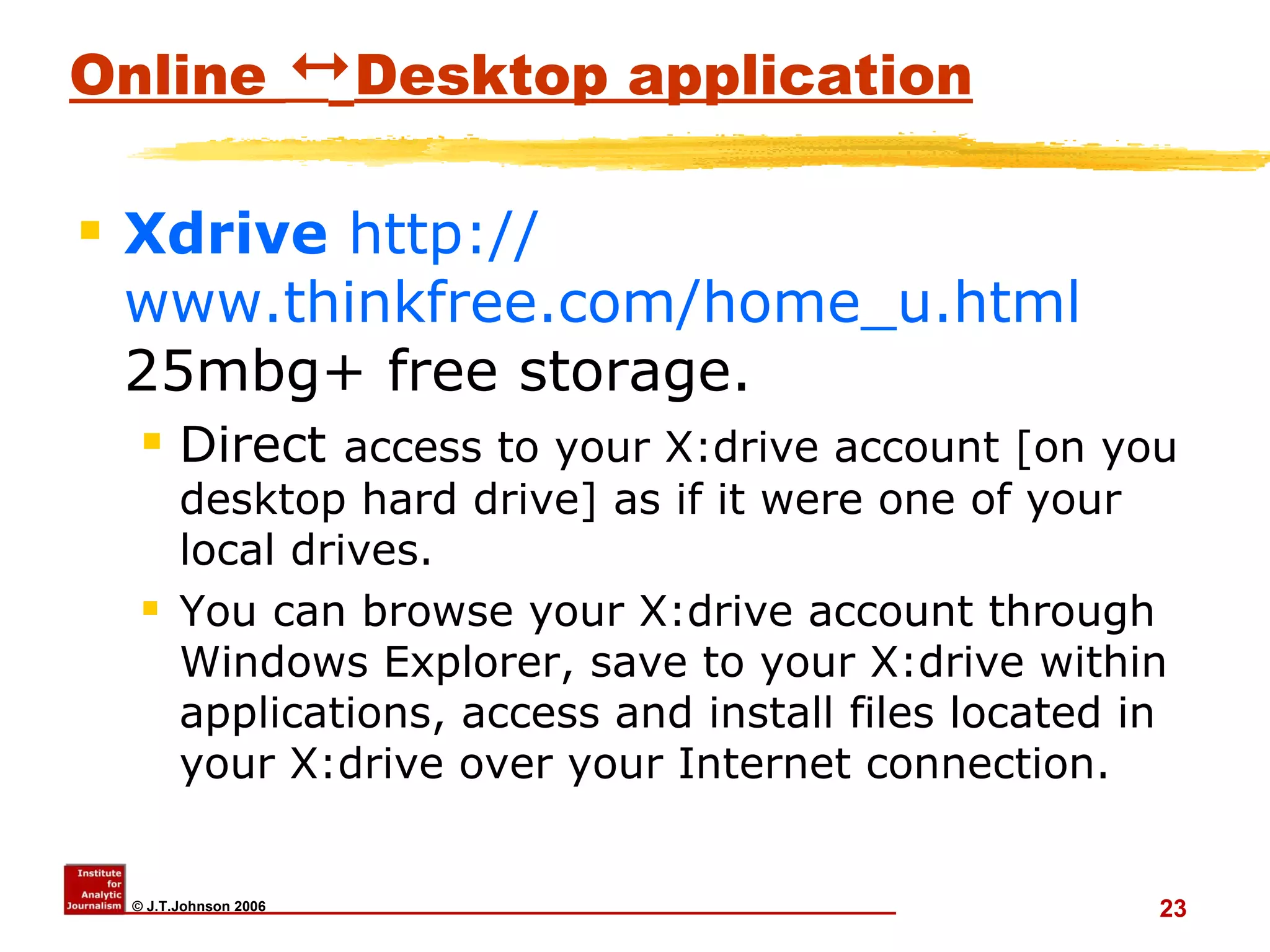Online     Desktop application Xdrive   http:// www.thinkfree.com/home_u.html  25mbg+ free storage.  Direct  access to your X:drive account [on you desktop hard drive] as if it were one of your local drives.  You can browse your X:drive account through Windows Explorer, save to your X:drive within applications, access and install files located in your X:drive over your Internet connection.   