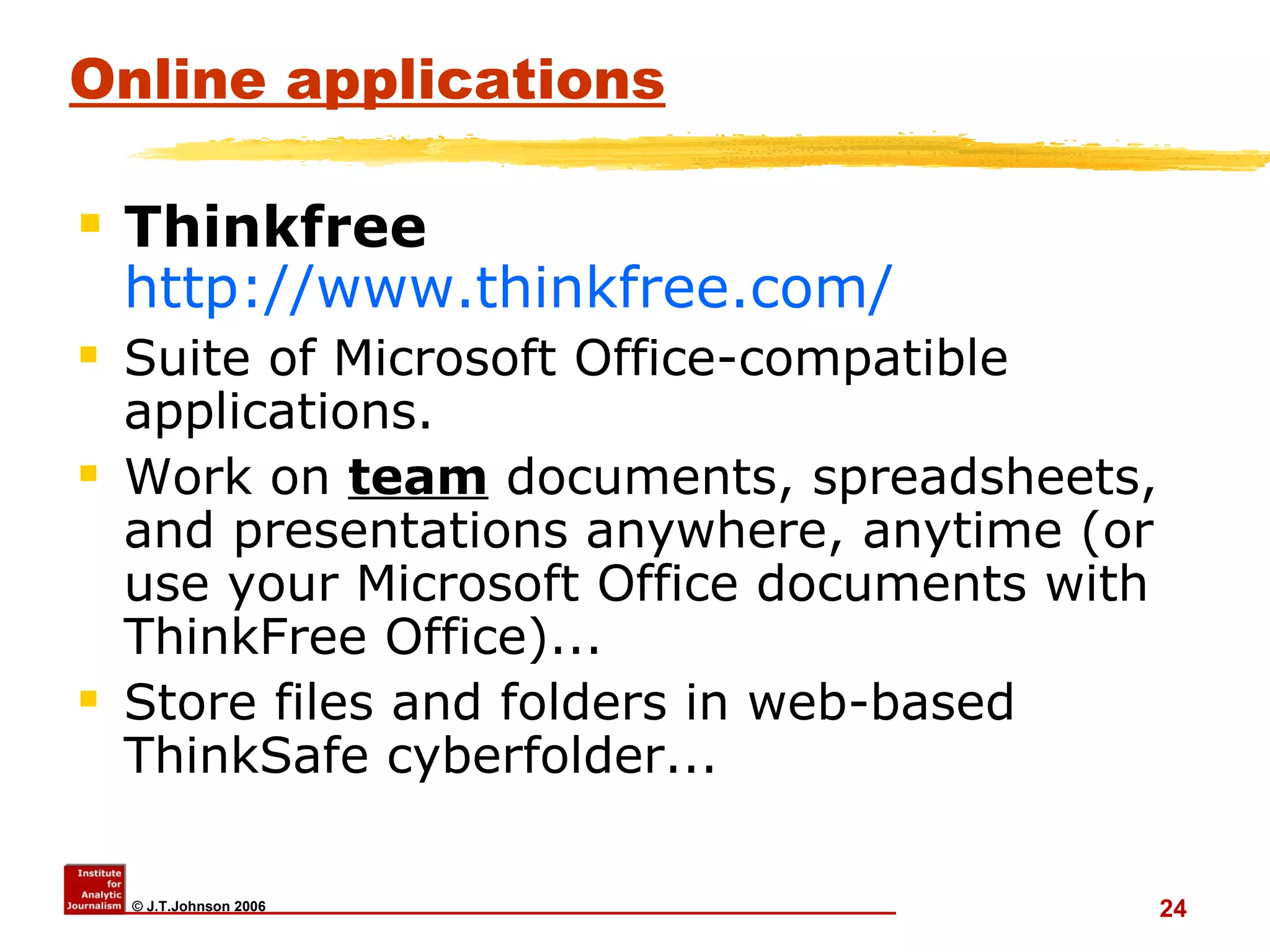 Online applications Thinkfree  http://www.thinkfree.com/ Suite of Microsoft Office-compatible applications. Work on  team  documents, spreadsheets, and presentations anywhere, anytime (or use your Microsoft Office documents with ThinkFree Office)... Store files and folders in web-based ThinkSafe cyberfolder... 