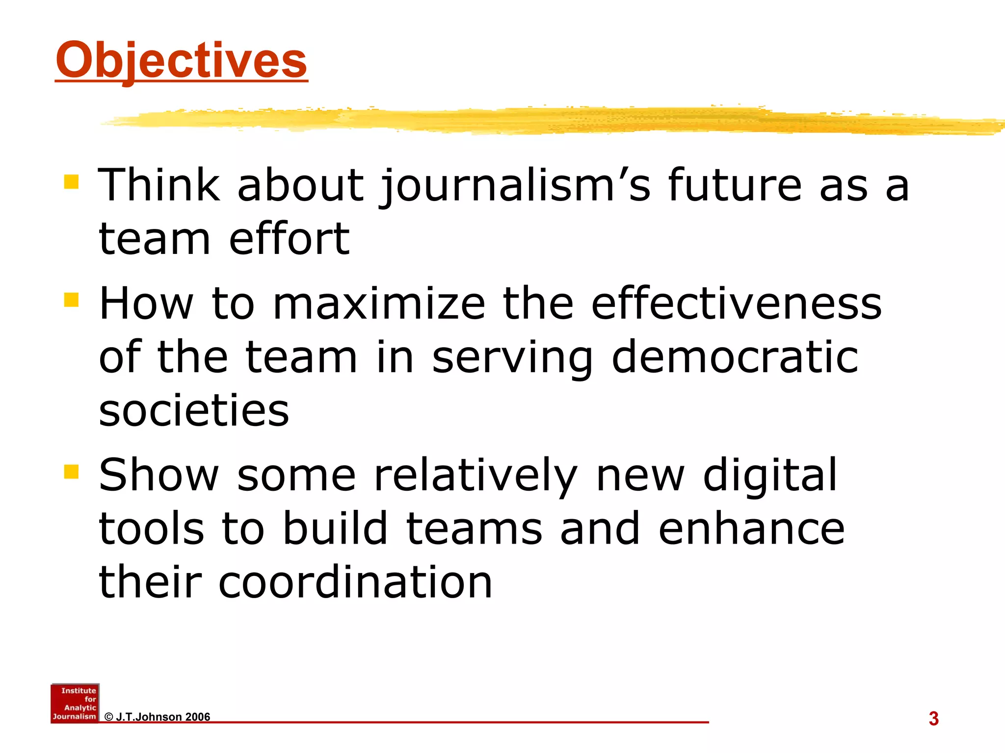 Objectives Think about journalism’s future as a team effort  How to maximize the effectiveness of the team in serving democratic societies Show some relatively new digital tools to build teams and enhance their coordination 