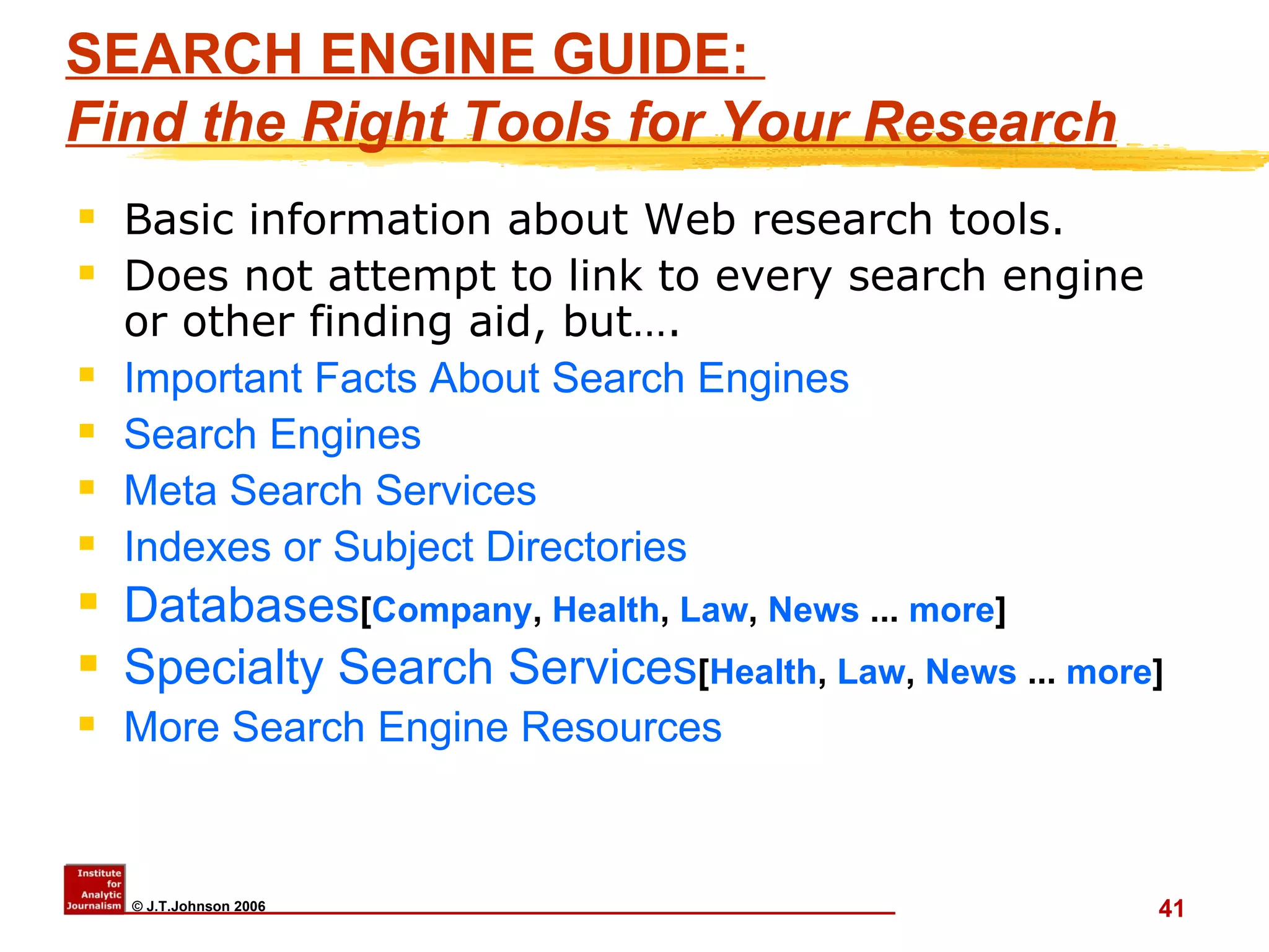SEARCH ENGINE GUIDE:  Find the Right Tools for Your Research   Basic information about Web research tools.  Does not attempt to link to every search engine or other finding aid, but…. Important Facts About Search Engines   Search Engines   Meta Search Services   Indexes or Subject Directories   Databases [ Company ,  Health ,  Law ,  News  ...  more ] Specialty Search Services [ Health ,  Law ,  News  ...  more ] More Search Engine Resources 