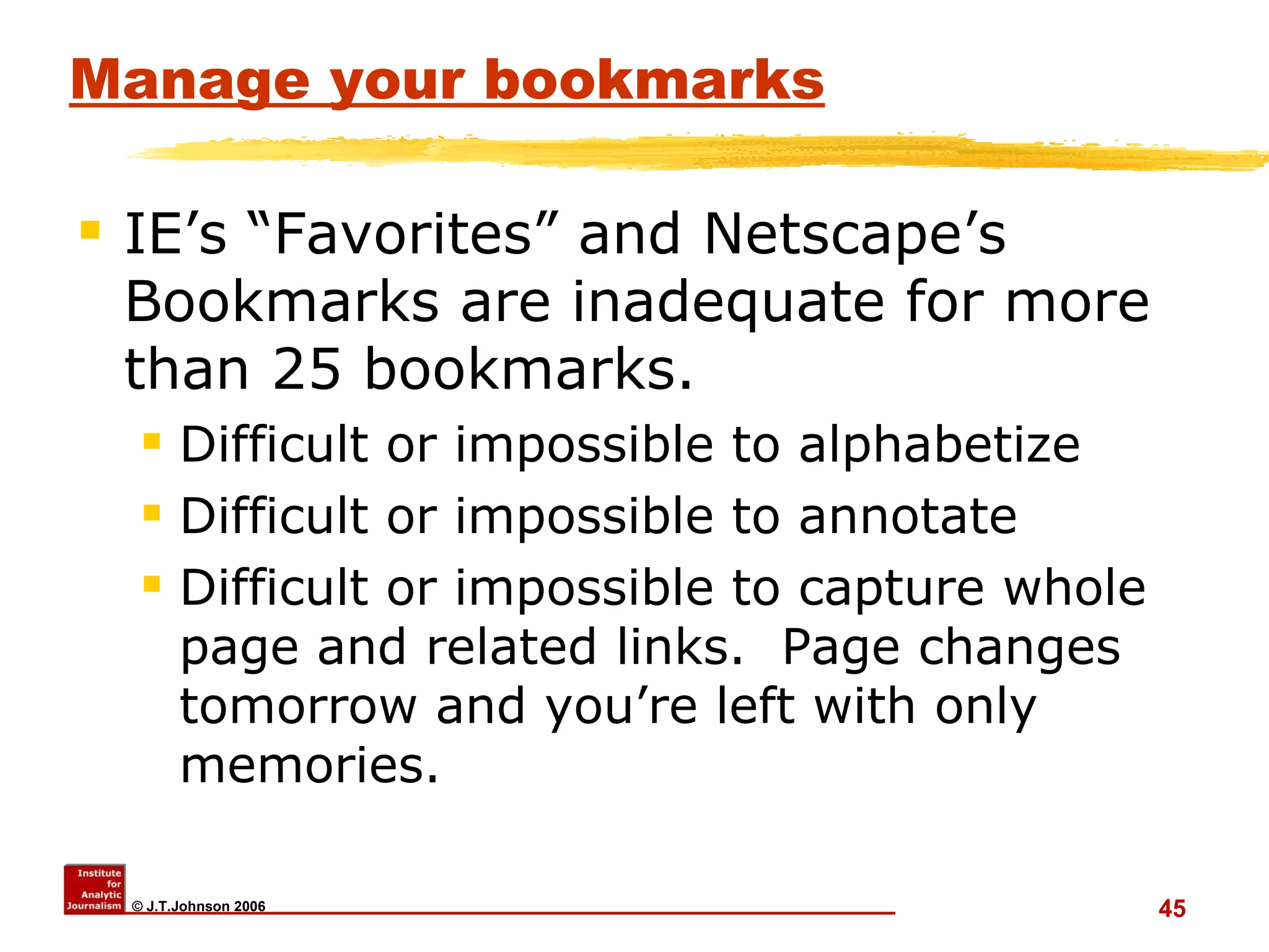 Manage your bookmarks IE’s “Favorites” and Netscape’s Bookmarks are inadequate for more than 25 bookmarks. Difficult or impossible to alphabetize Difficult or impossible to annotate Difficult or impossible to capture whole page and related links.  Page changes tomorrow and you’re left with only memories.  