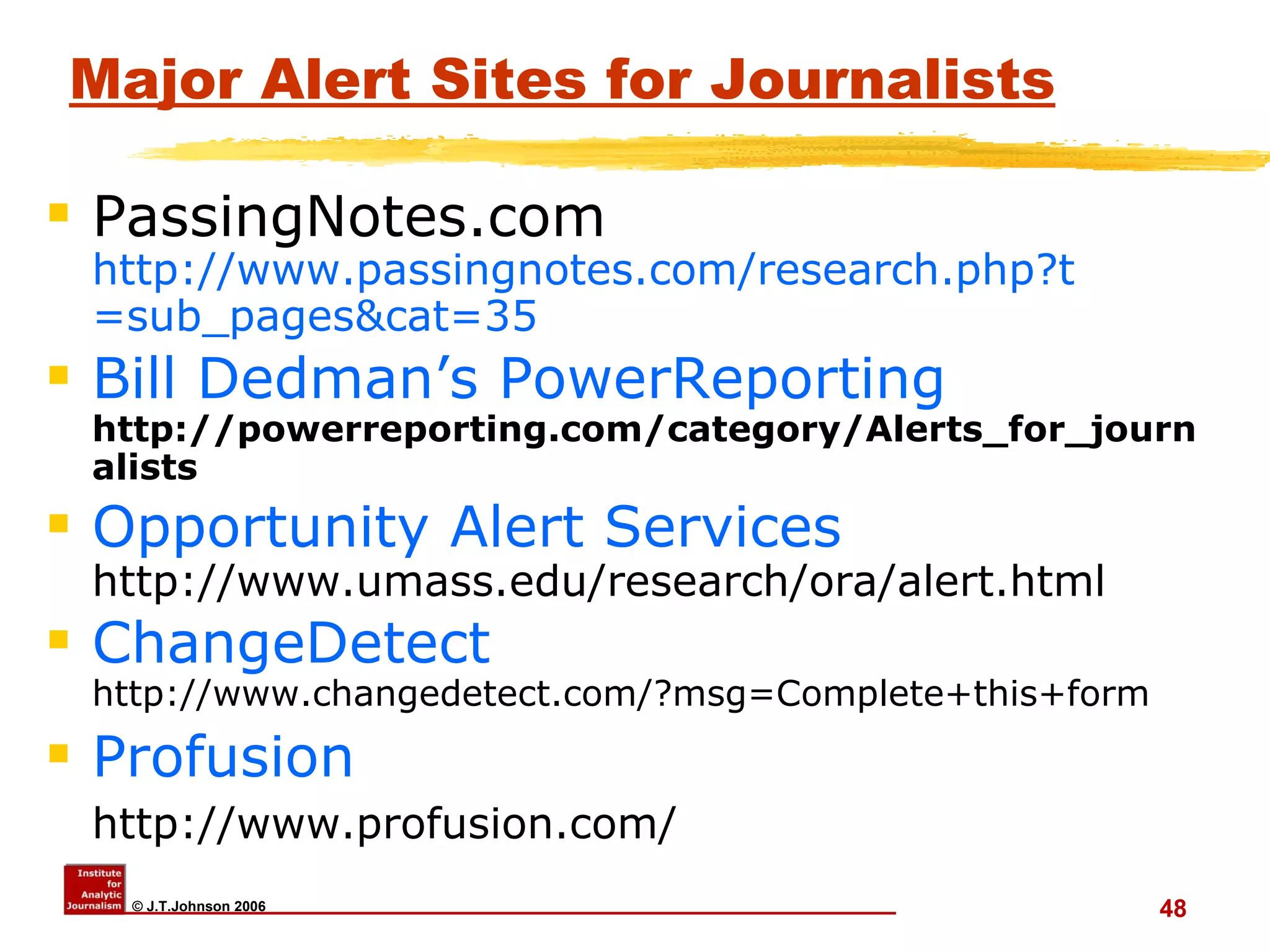 Major Alert Sites for Journalists PassingNotes.com  http:// www.passingnotes.com/research.php?t =sub_pages&cat=35   Bill  Dedman’s   PowerReporting   http://powerreporting.com/category/Alerts_for_journalists Opportunity Alert Services http://www.umass.edu/research/ora/alert.html ChangeDetect http://www.changedetect.com/?msg=Complete+this+form Profusion http://www.profusion.com/   