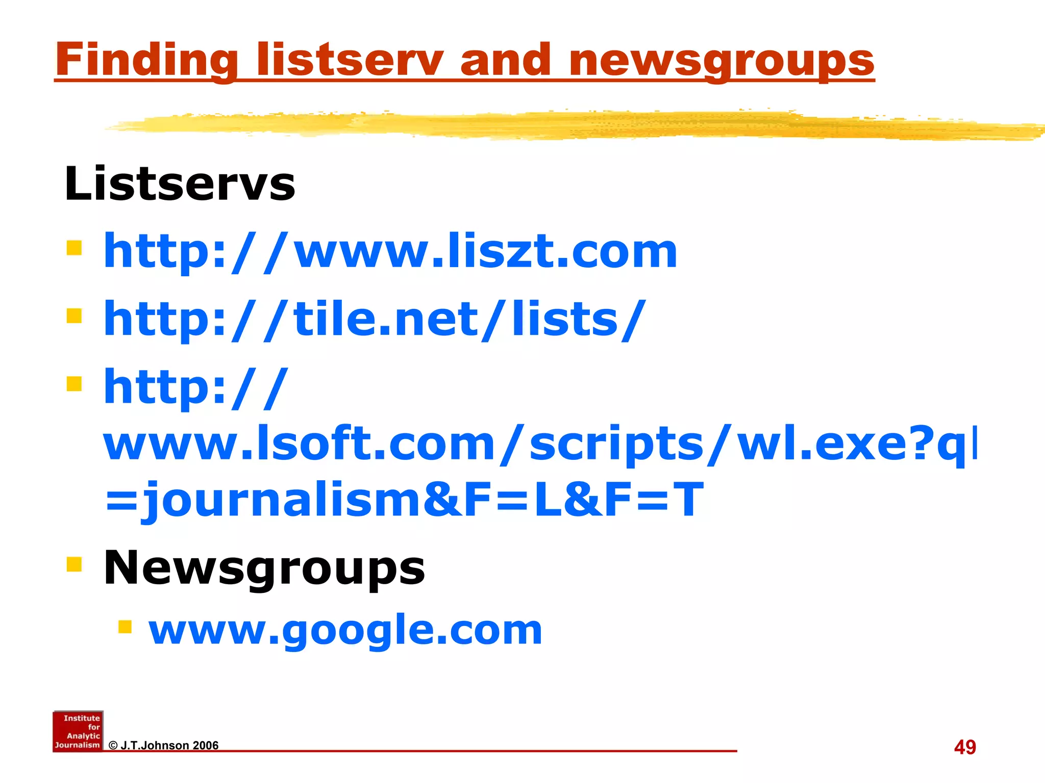 Finding listserv and newsgroups Listservs http:// www.liszt.com   http://tile.net/lists/ http:// www.lsoft.com/scripts/wl.exe?qL =journalism&F=L&F=T Newsgroups www.google.com 