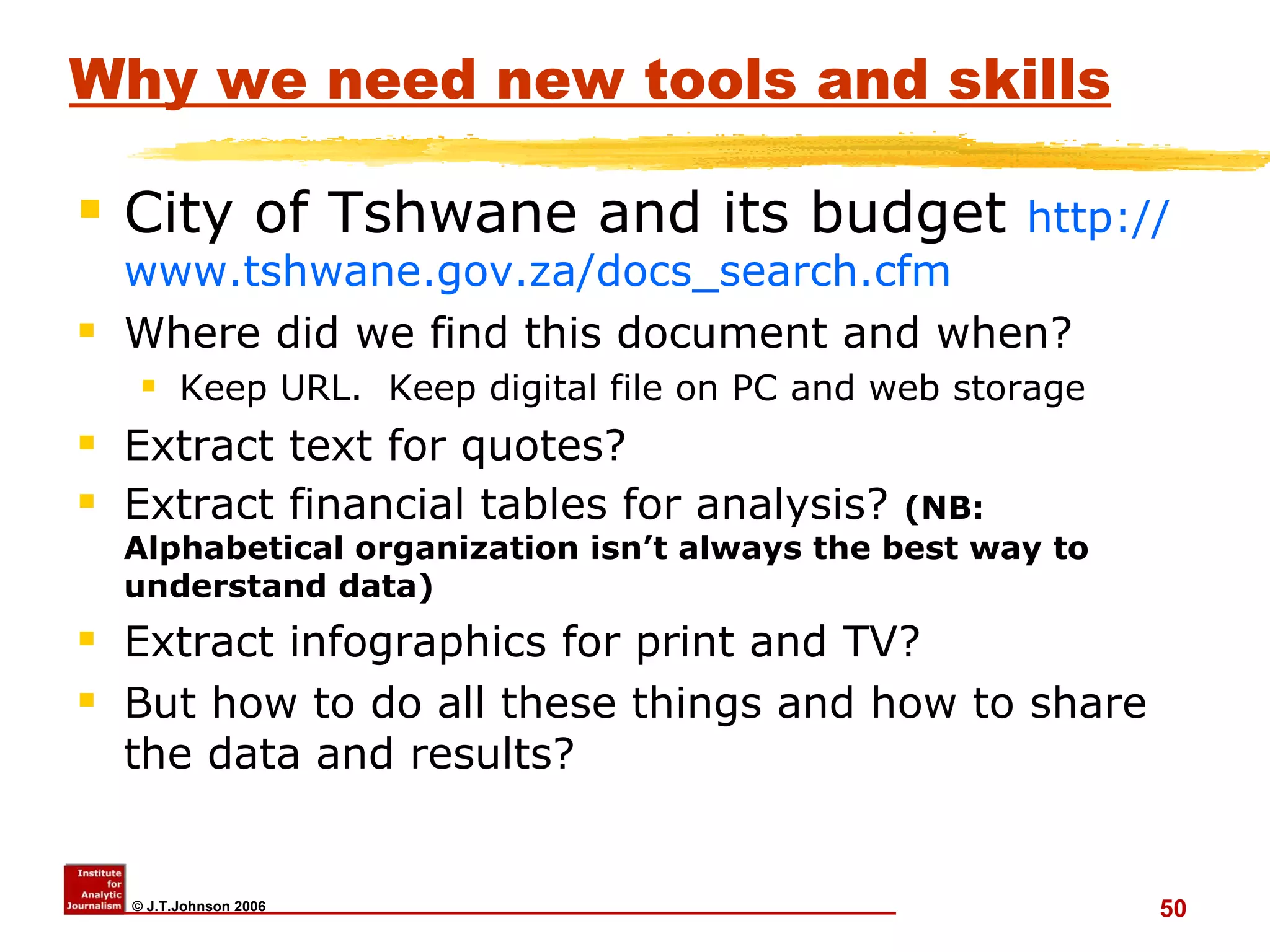 Why we need new tools and skills City of Tshwane and its budget  http:// www.tshwane.gov.za/docs_search.cfm Where did we find this document and when? Keep URL.  Keep digital file on PC and web storage Extract text for quotes? Extract financial tables for analysis?  (NB: Alphabetical organization isn’t always the best way to understand data) Extract infographics for print and TV? But how to do all these things and how to share the data and results? 