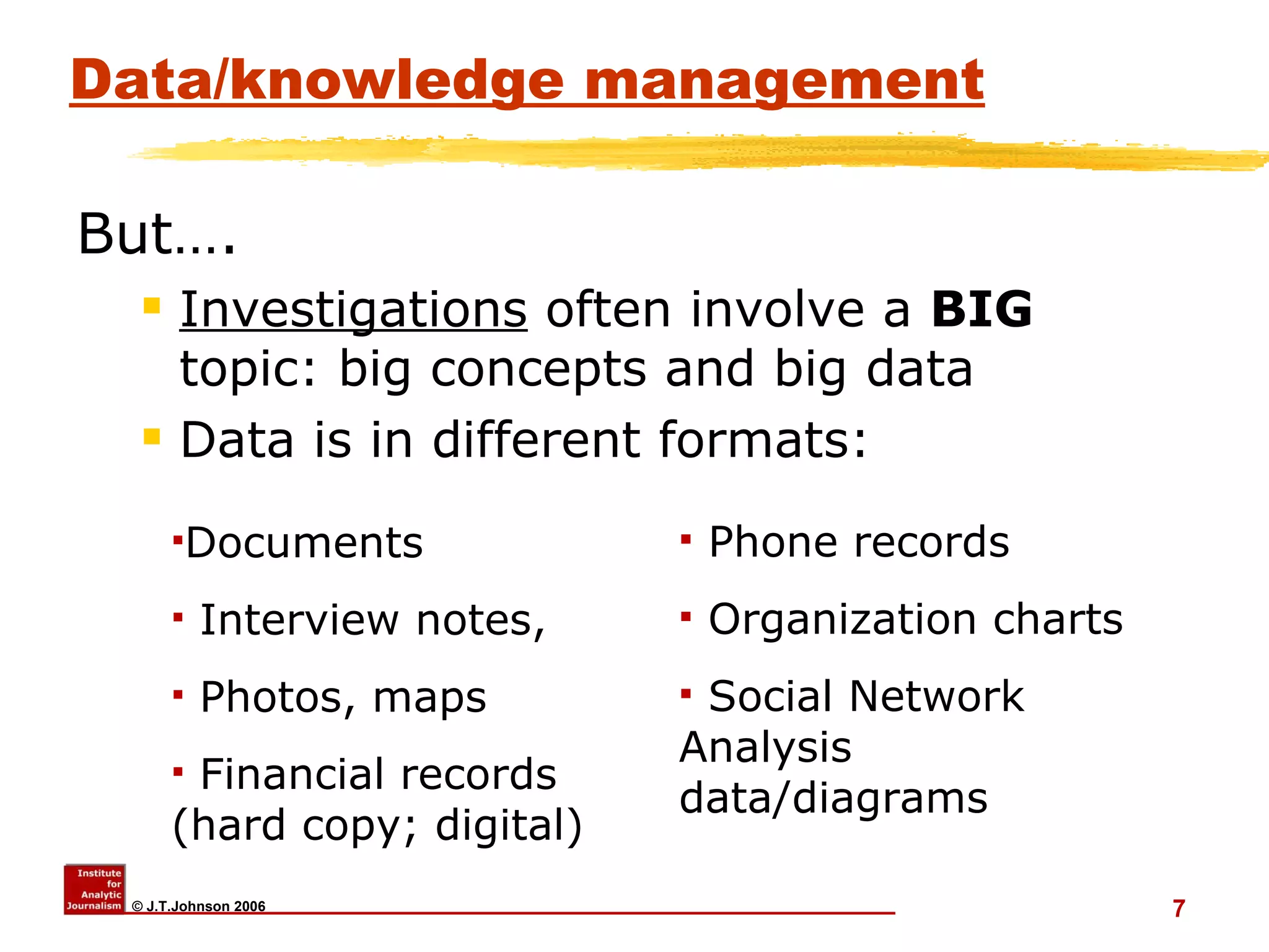 Data/knowledge management But…. Investigations  often involve a  BIG  topic: big concepts and big data Data is in different formats:  Documents Interview notes,  Photos, maps Financial records (hard copy; digital) Phone records Organization charts Social Network Analysis data/diagrams 